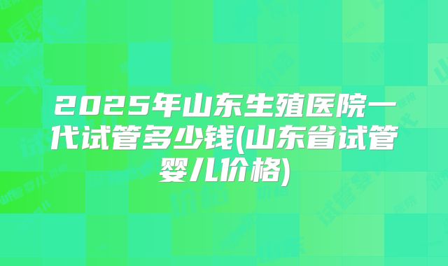 2025年山东生殖医院一代试管多少钱(山东省试管婴儿价格)