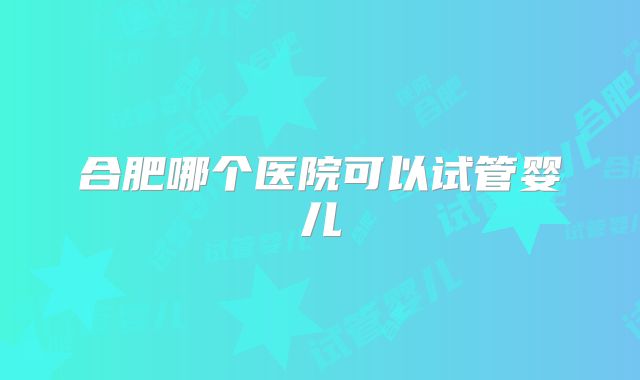 合肥哪个医院可以试管婴儿