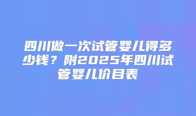 四川做一次试管婴儿得多少钱？附2025年四川试管婴儿价目表
