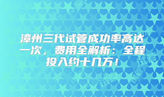 漳州三代试管成功率高达一次，费用全解析：全程投入约十几万！