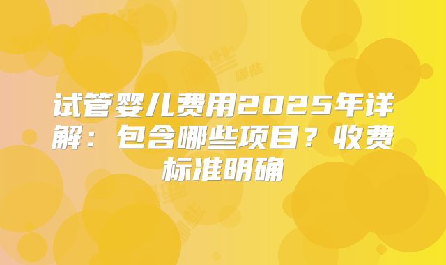 试管婴儿费用2025年详解:包含哪些项目?收费标准明确