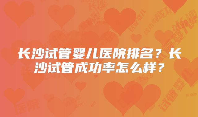 长沙试管婴儿医院排名？长沙试管成功率怎么样？
