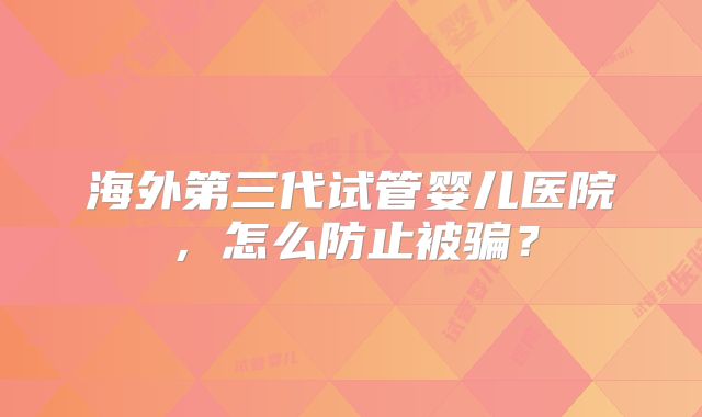海外第三代试管婴儿医院,怎么防止被骗?