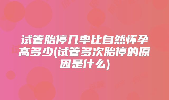 试管胎停几率比自然怀孕高多少(试管多次胎停的原因是什么)