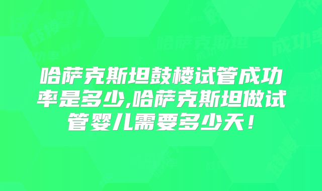 哈萨克斯坦鼓楼试管成功率是多少,哈萨克斯坦做试管婴儿需要多少天！