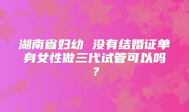 湖南省妇幼 没有结婚证单身女性做三代试管可以吗？