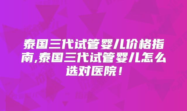泰国三代试管婴儿价格指南,泰国三代试管婴儿怎么选对医院！
