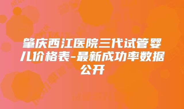 肇庆西江医院三代试管婴儿价格表-最新成功率数据公开