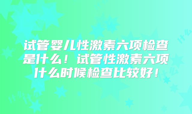 试管婴儿性激素六项检查是什么！试管性激素六项什么时候检查比较好！