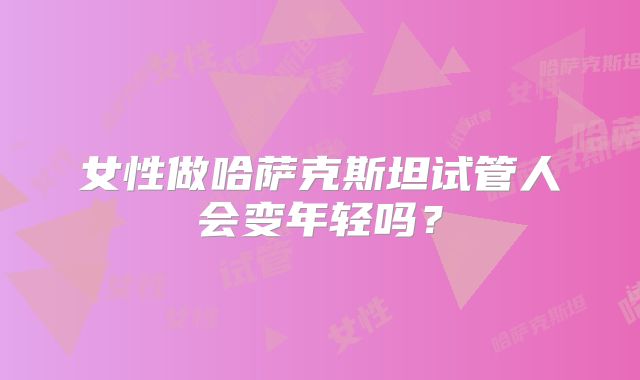 女性做哈萨克斯坦试管人会变年轻吗？