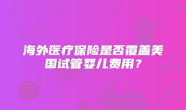 海外医疗保险是否覆盖美国试管婴儿费用？