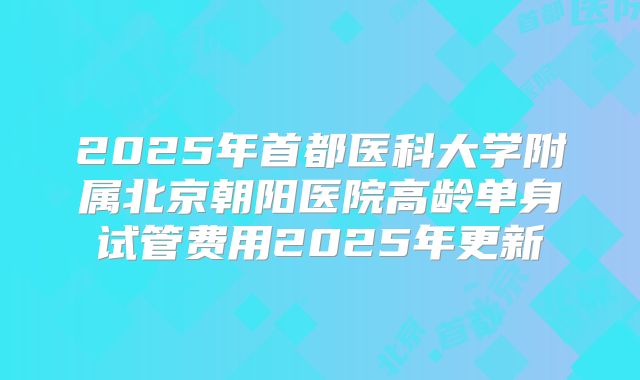 2025年首都医科大学附属北京朝阳医院高龄单身试管费用2025年更新