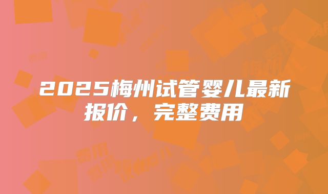 2025梅州试管婴儿最新报价，完整费用