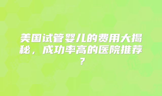美国试管婴儿的费用大揭秘，成功率高的医院推荐？