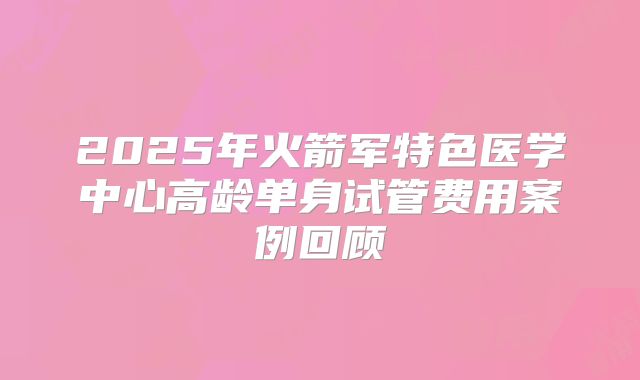 2025年火箭军特色医学中心高龄单身试管费用案例回顾