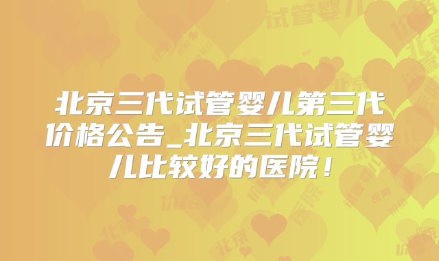 北京三代试管婴儿第三代价格公告_北京三代试管婴儿比较好的医院！