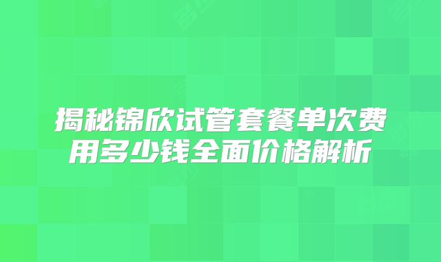 揭秘锦欣试管套餐单次费用多少钱全面价格解析