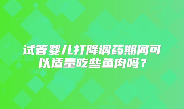 试管婴儿打降调药期间可以适量吃些鱼肉吗?