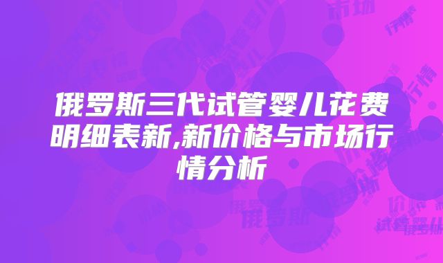 俄罗斯三代试管婴儿花费明细表新,新价格与市场行情分析