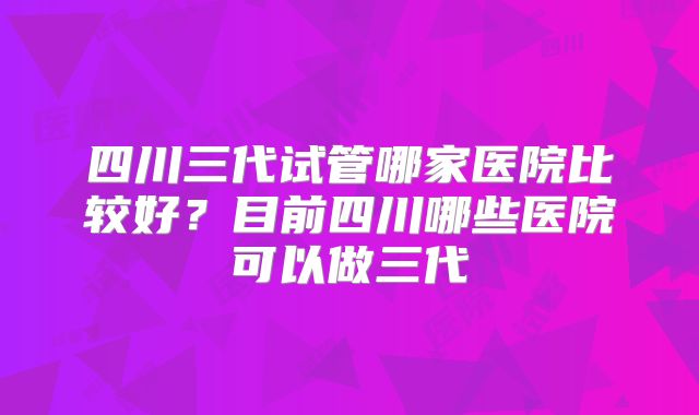 四川三代试管哪家医院比较好？目前四川哪些医院可以做三代