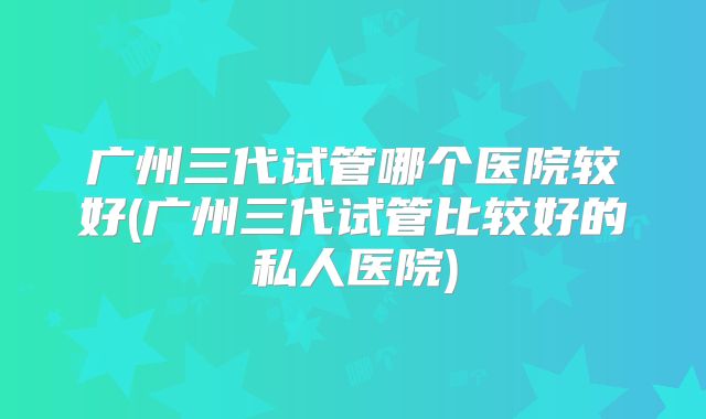 广州三代试管哪个医院较好(广州三代试管比较好的私人医院)