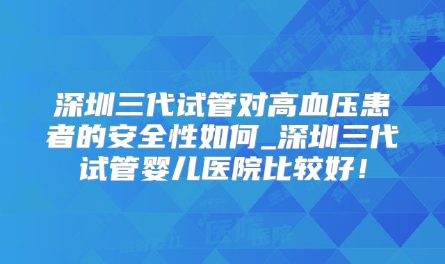 深圳三代试管对高血压患者的安全性如何_深圳三代试管婴儿医院比较好！