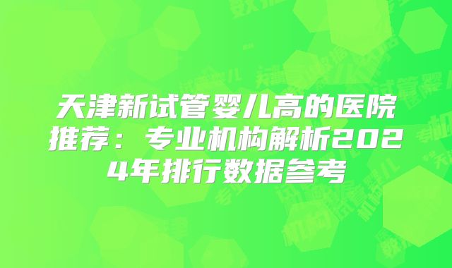 天津新试管婴儿高的医院推荐：专业机构解析2024年排行数据参考