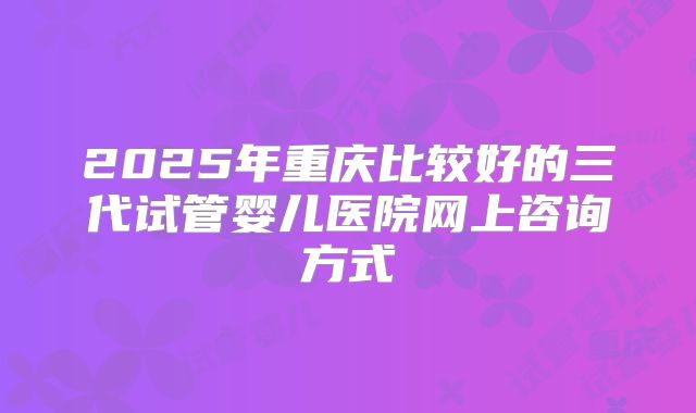 2025年重庆比较好的三代试管婴儿医院网上咨询方式