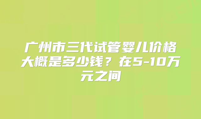 广州市三代试管婴儿价格大概是多少钱？在5-10万元之间