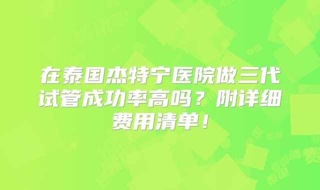 在泰国杰特宁医院做三代试管成功率高吗？附详细费用清单！