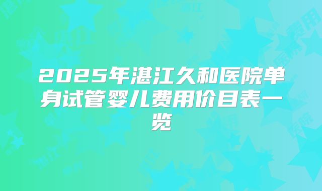 2025年湛江久和医院单身试管婴儿费用价目表一览