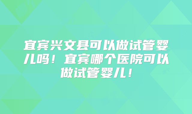 宜宾兴文县可以做试管婴儿吗!宜宾哪个医院可以做试管婴儿!