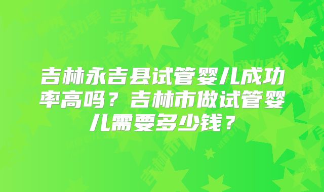 吉林永吉县试管婴儿成功率高吗？吉林市做试管婴儿需要多少钱？