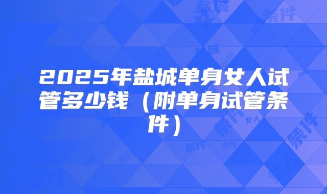 2025年盐城单身女人试管多少钱(附单身试管条件)