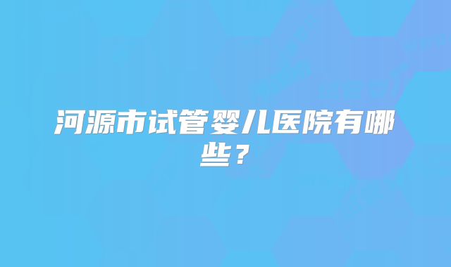 河源市试管婴儿医院有哪些?