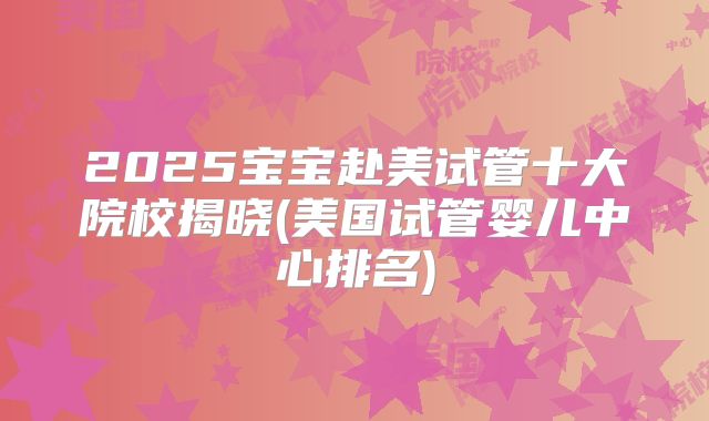 2025宝宝赴美试管十大院校揭晓(美国试管婴儿中心排名)