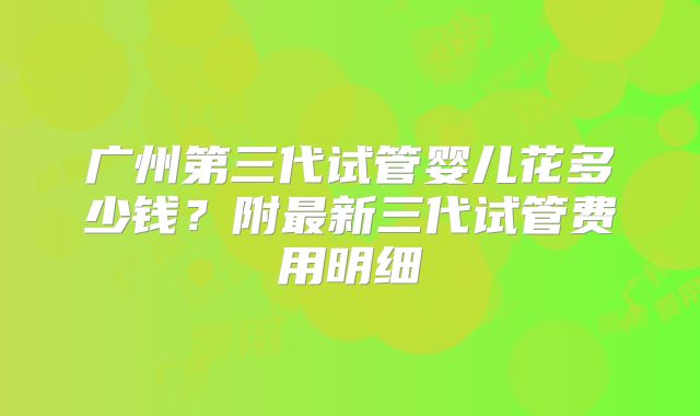 广州第三代试管婴儿花多少钱？附最新三代试管费用明细