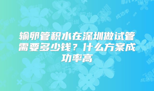 输卵管积水在深圳做试管需要多少钱?什么方案成功率高