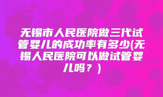 无锡市人民医院做三代试管婴儿的成功率有多少(无锡人民医院可以做试管婴儿吗？)