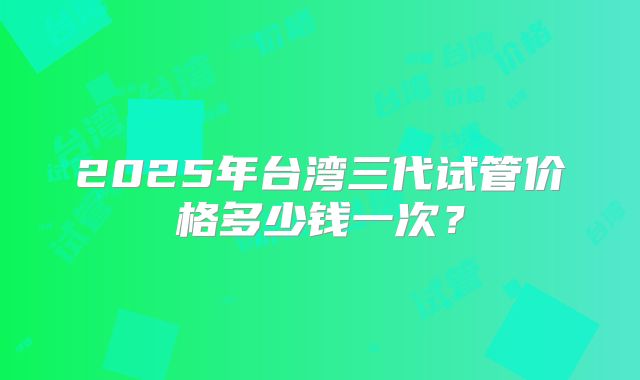2025年台湾三代试管价格多少钱一次？