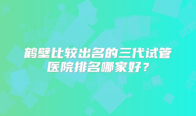 鹤壁比较出名的三代试管医院排名哪家好？