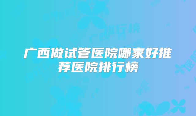 广西做试管医院哪家好推荐医院排行榜
