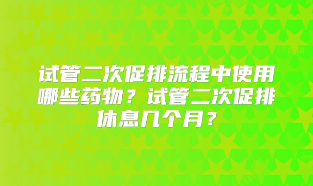 试管二次促排流程中使用哪些药物？试管二次促排休息几个月？