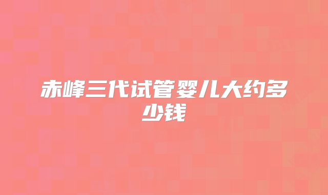 赤峰三代试管婴儿大约多少钱