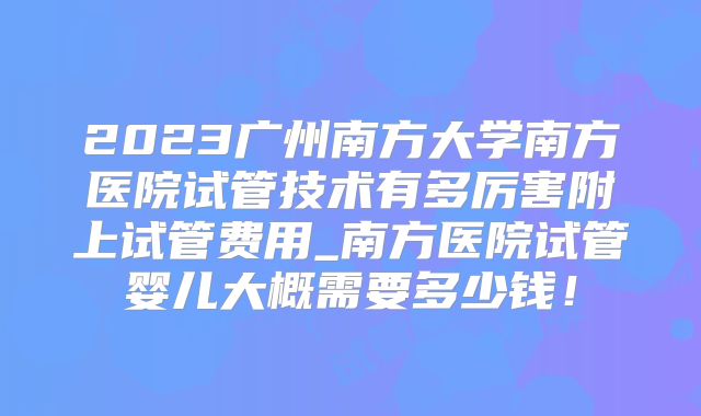 2023广州南方大学南方医院试管技术有多厉害附上试管费用_南方医院试管婴儿大概需要多少钱！