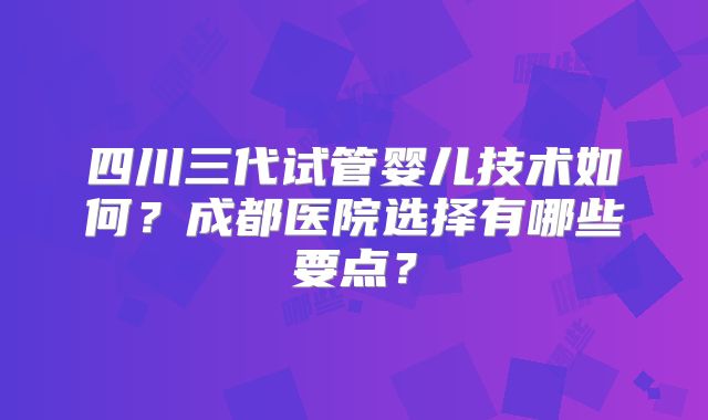 四川三代试管婴儿技术如何？成都医院选择有哪些要点？