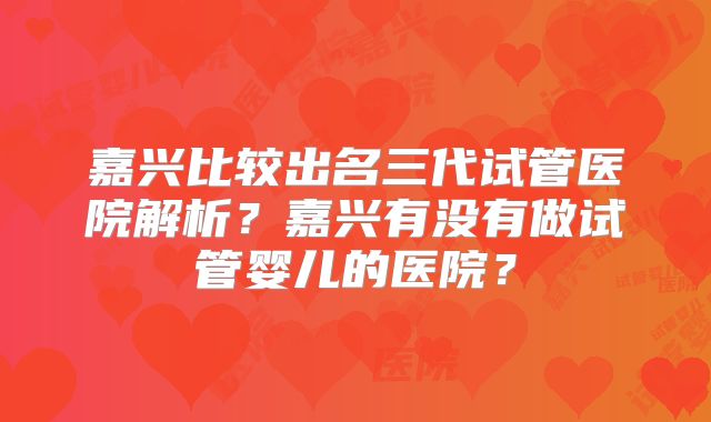 嘉兴比较出名三代试管医院解析？嘉兴有没有做试管婴儿的医院？