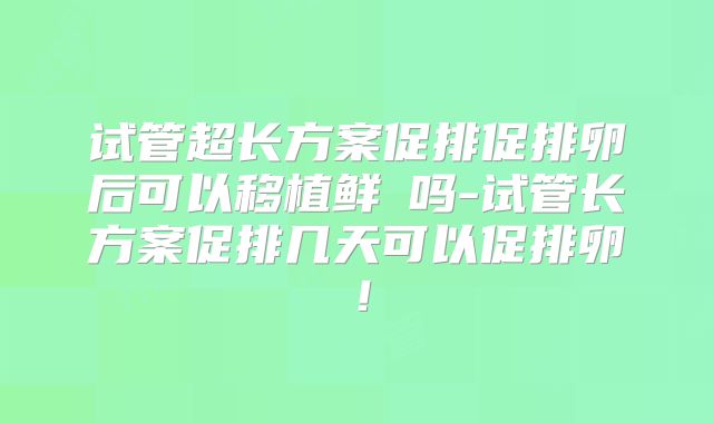 试管超长方案促排促排卵后可以移植鲜肧吗-试管长方案促排几天可以促排卵！