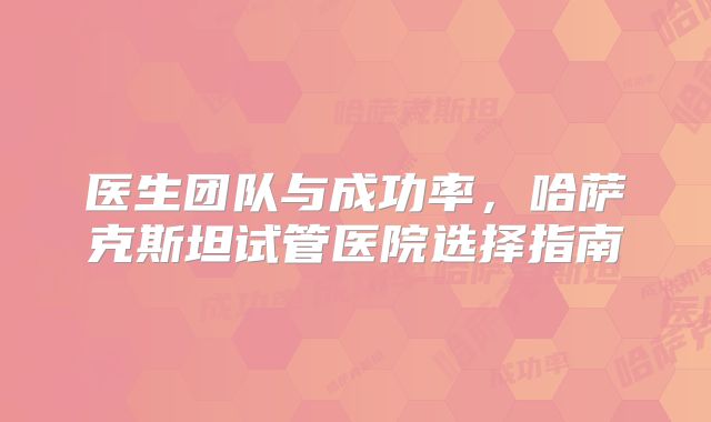 医生团队与成功率，哈萨克斯坦试管医院选择指南