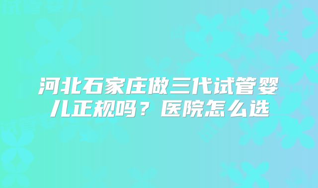 河北石家庄做三代试管婴儿正规吗？医院怎么选